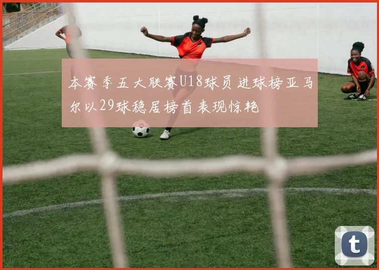 本赛季五大联赛U18球员进球榜亚马尔以29球稳居榜首表现惊艳