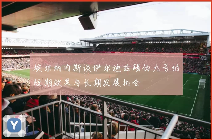 埃尔纳内斯谈伊尔迪兹踢伪九号的短期效果与长期发展机会