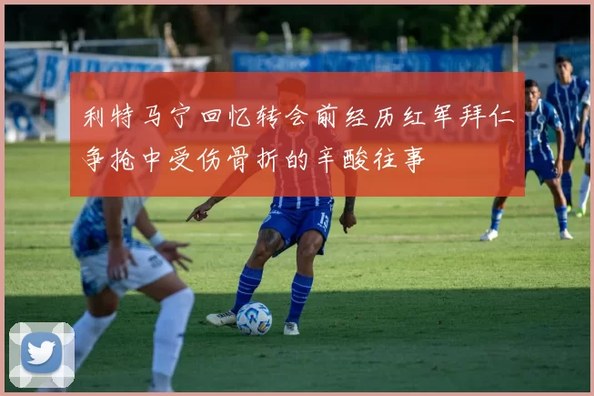 利特马宁回忆转会前经历红军拜仁争抢中受伤骨折的辛酸往事