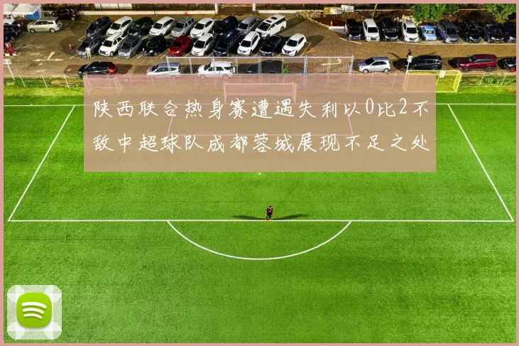 陕西联合热身赛遭遇失利以0比2不敌中超球队成都蓉城展现不足之处