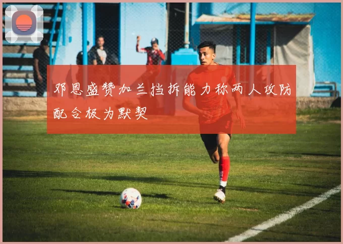 邓恩盛赞加兰挡拆能力称两人攻防配合极为默契