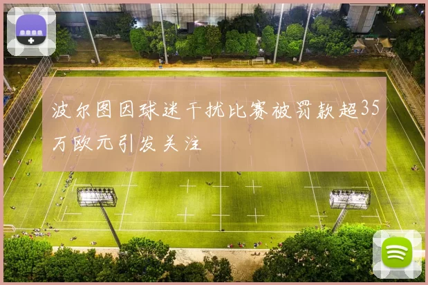波尔图因球迷干扰比赛被罚款超35万欧元引发关注