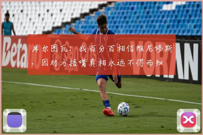 库尔图瓦：我百分百相信维尼修斯，因对方捂嘴真相永远不得而知