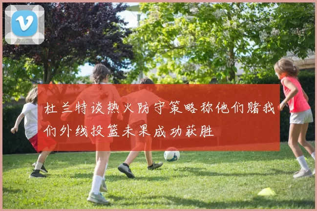杜兰特谈热火防守策略称他们赌我们外线投篮未果成功获胜