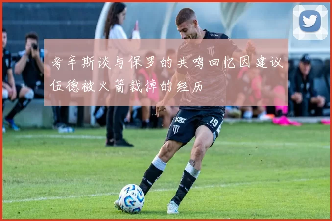 考辛斯谈与保罗的共鸣回忆因建议伍德被火箭裁掉的经历
