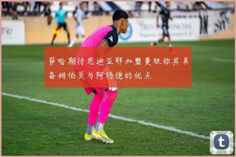 萨哈期待恩迪亚耶加盟曼联称其具备姆伯莫与阿玛德的优点