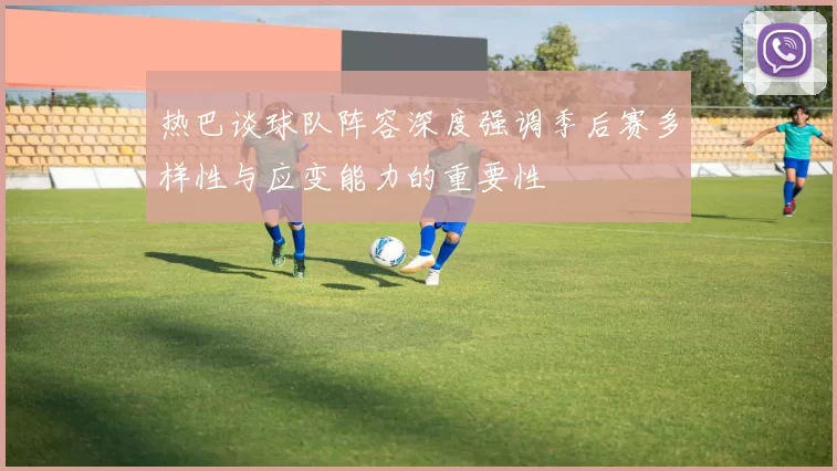 热巴谈球队阵容深度强调季后赛多样性与应变能力的重要性